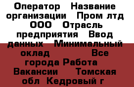 Оператор › Название организации ­ Пром лтд, ООО › Отрасль предприятия ­ Ввод данных › Минимальный оклад ­ 23 000 - Все города Работа » Вакансии   . Томская обл.,Кедровый г.